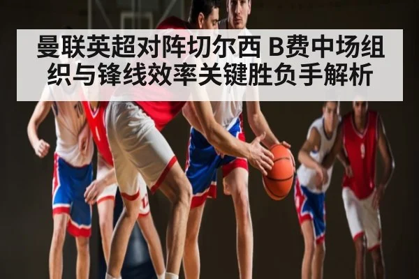 曼联英超对阵切尔西 B费中场组织与锋线效率关键胜负手解析